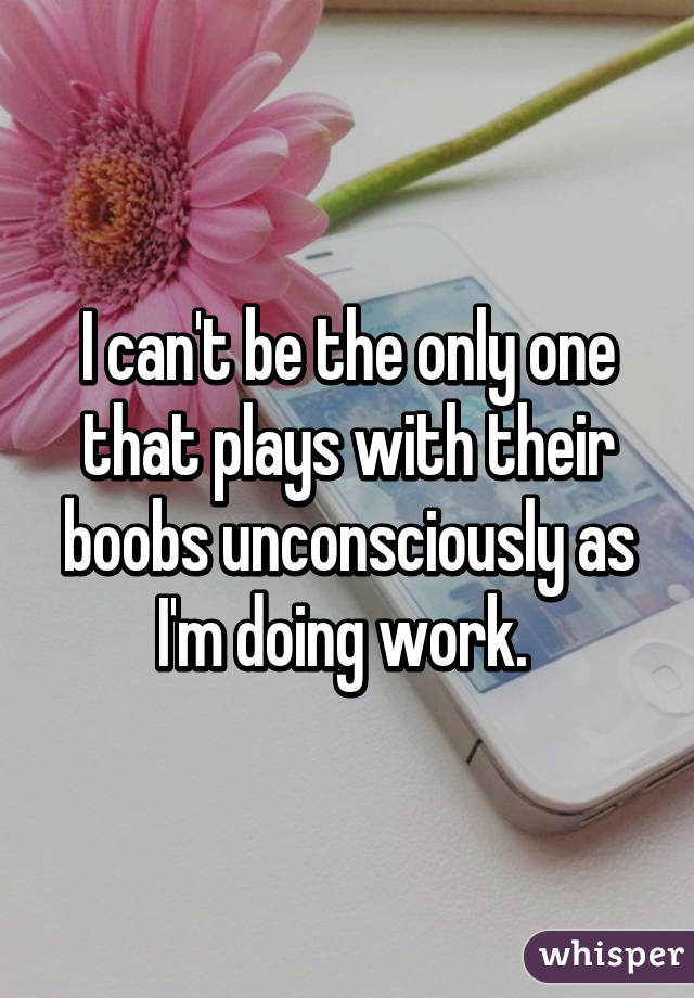 I can't be the only one that plays with their boobs unconsciously as I'm doing work. 