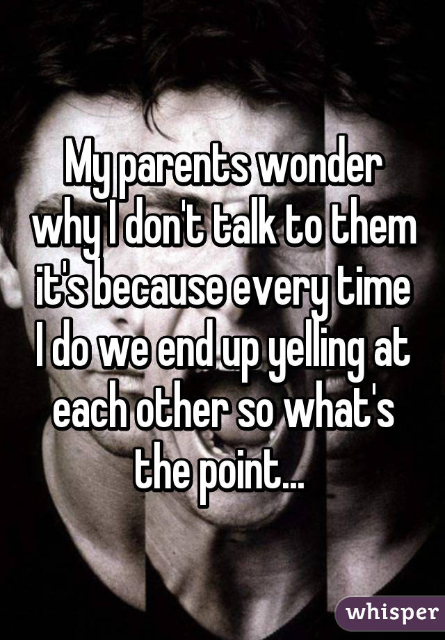 My parents wonder why I don't talk to them it's because every time I do we end up yelling at each other so what's the point... 