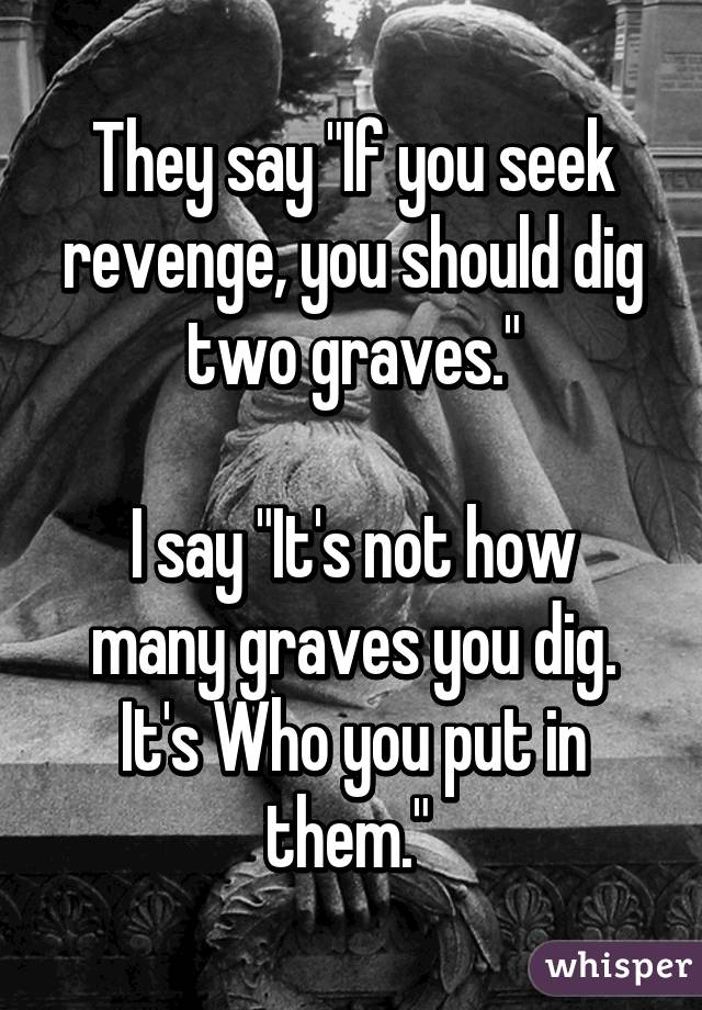 They say "If you seek revenge, you should dig two graves."

I say "It's not how many graves you dig. It's Who you put in them." 