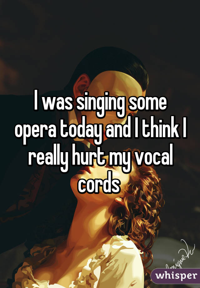 I was singing some opera today and I think I really hurt my vocal cords 