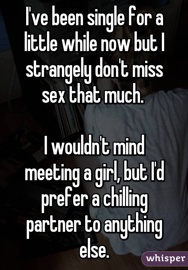 I've been single for a little while now but I strangely don't miss sex that much. 

I wouldn't mind meeting a girl, but I'd prefer a chilling partner to anything else.