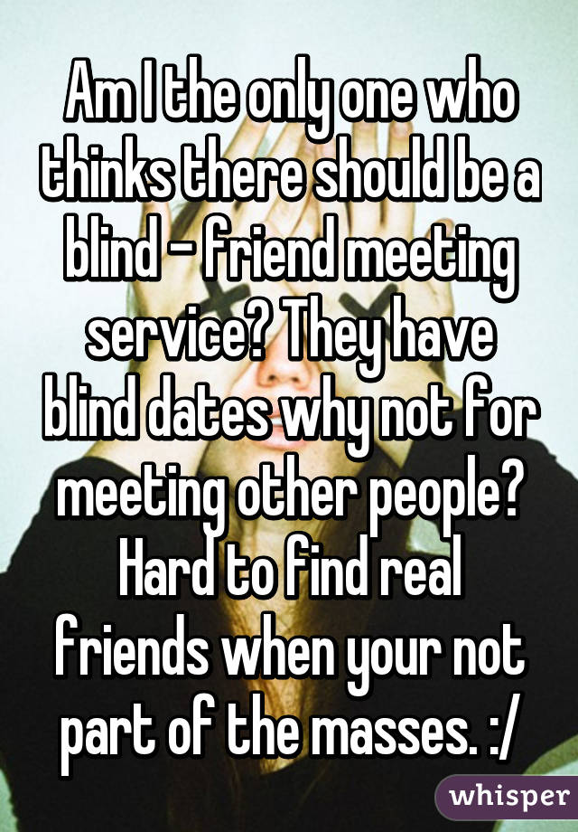 Am I the only one who thinks there should be a blind - friend meeting service? They have blind dates why not for meeting other people? Hard to find real friends when your not part of the masses. :/