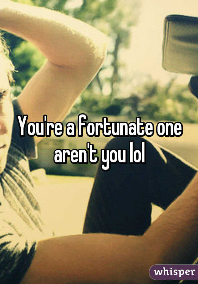 You're a fortunate one aren't you lol