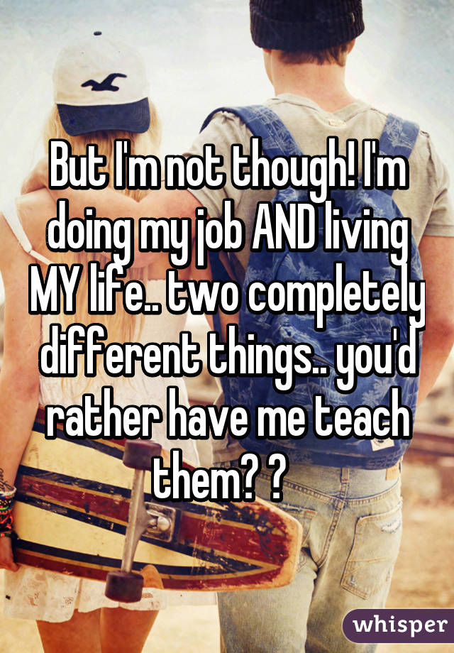 But I'm not though! I'm doing my job AND living MY life.. two completely different things.. you'd rather have me teach them? 😂  