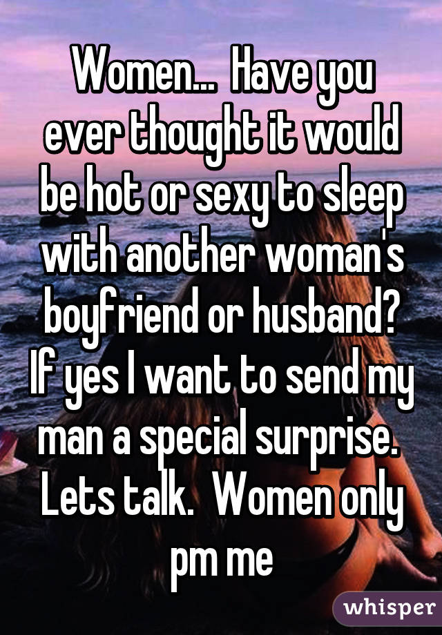 Women...  Have you ever thought it would be hot or sexy to sleep with another woman's boyfriend or husband? If yes I want to send my man a special surprise.  Lets talk.  Women only pm me