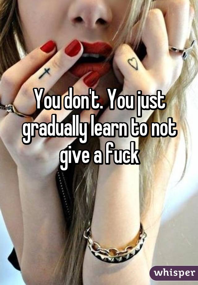 You don't. You just gradually learn to not give a fuck
