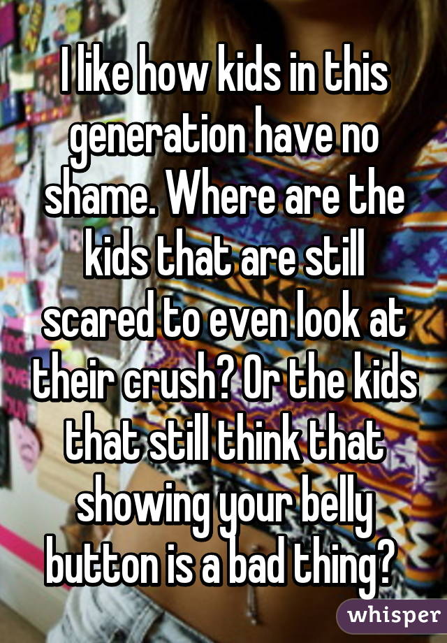 I like how kids in this generation have no shame. Where are the kids that are still scared to even look at their crush? Or the kids that still think that showing your belly button is a bad thing? 