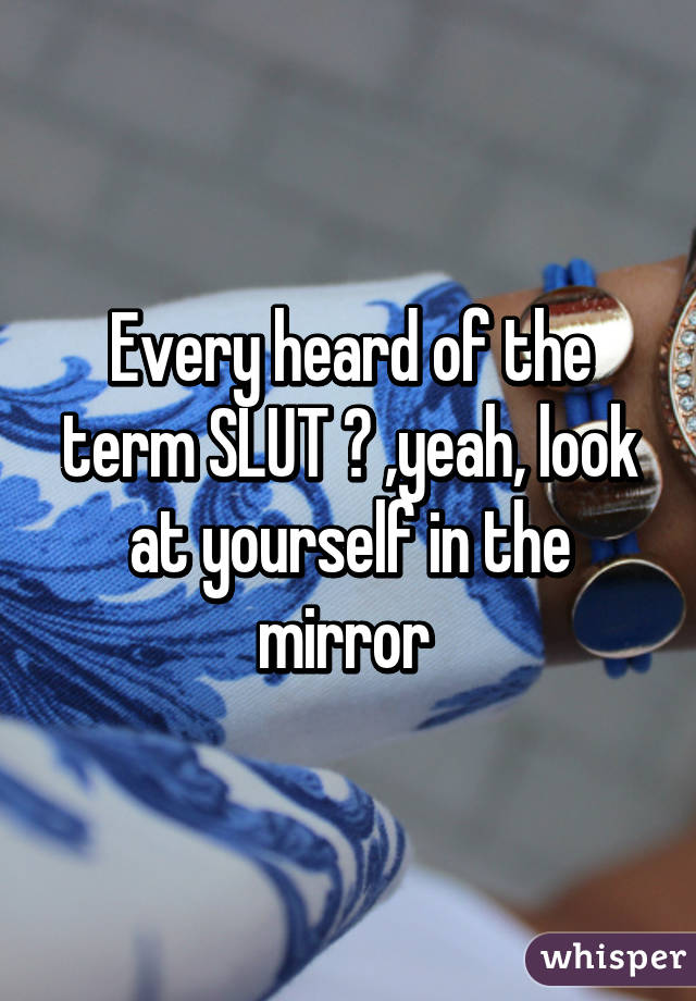 Every heard of the term SLUT ? ,yeah, look at yourself in the mirror 