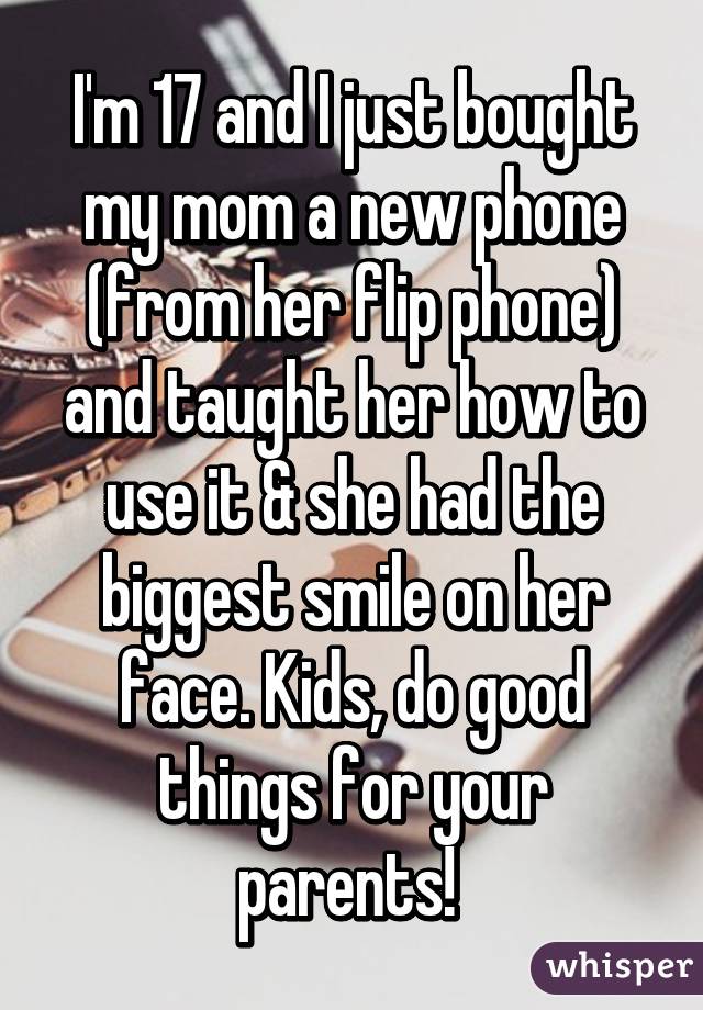 I'm 17 and I just bought my mom a new phone (from her flip phone) and taught her how to use it & she had the biggest smile on her face. Kids, do good things for your parents! 