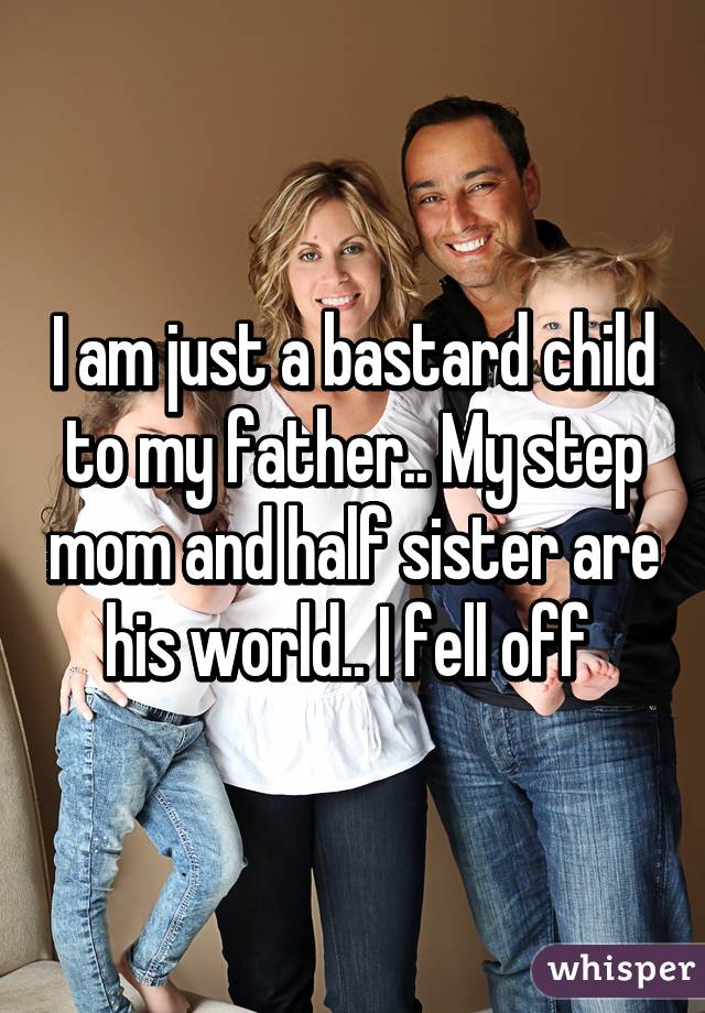 I am just a bastard child to my father.. My step mom and half sister are his world.. I fell off 