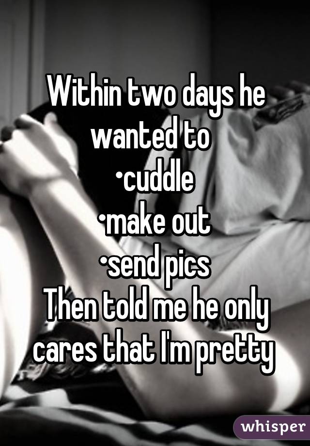 Within two days he wanted to  
•cuddle 
•make out 
•send pics 
Then told me he only cares that I'm pretty 