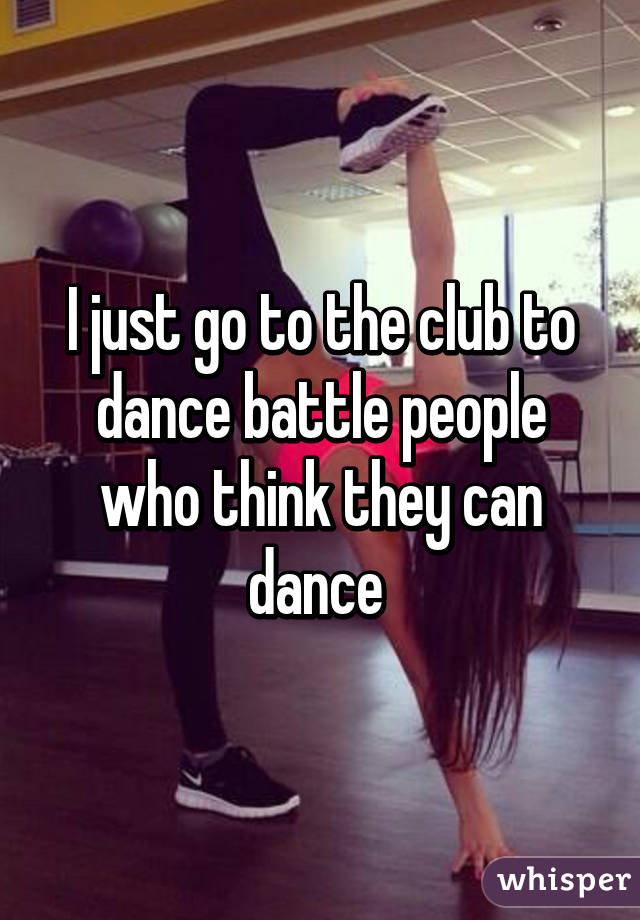 I just go to the club to dance battle people who think they can dance 