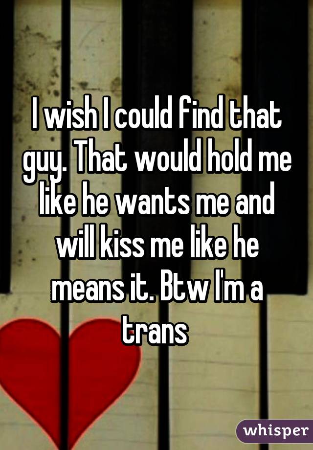 I wish I could find that guy. That would hold me like he wants me and will kiss me like he means it. Btw I'm a trans 