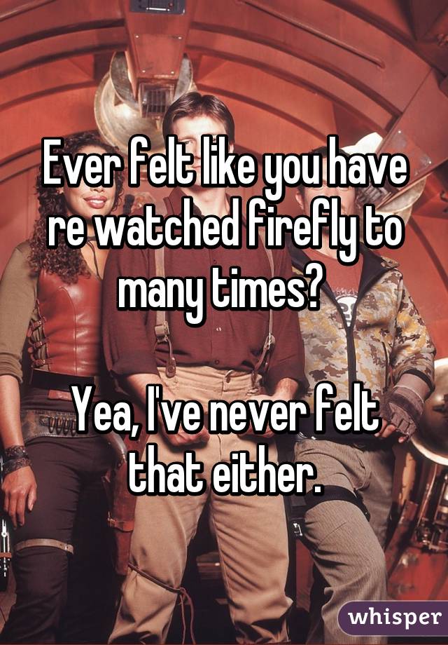 Ever felt like you have re watched firefly to many times? 

Yea, I've never felt that either.