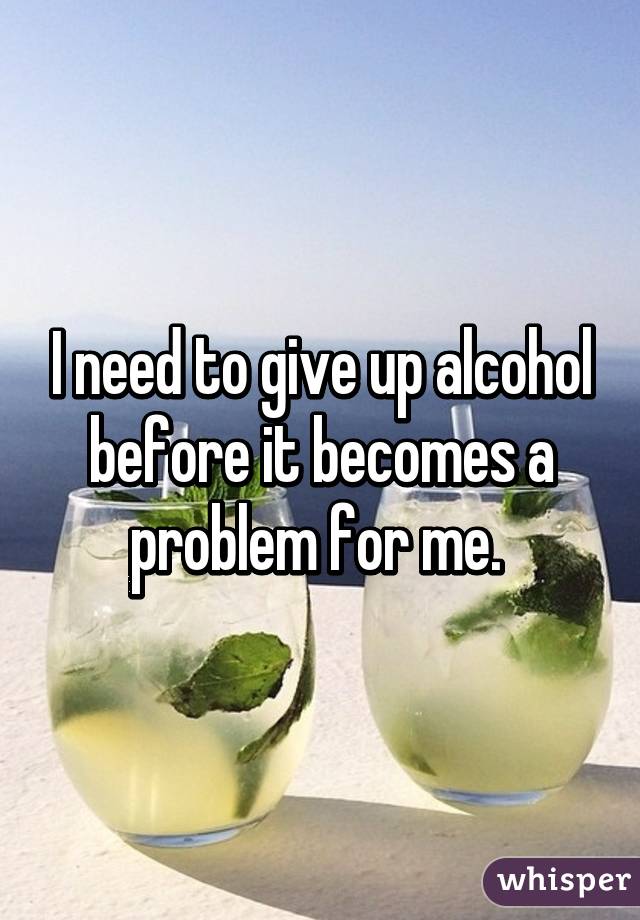 I need to give up alcohol before it becomes a problem for me. 