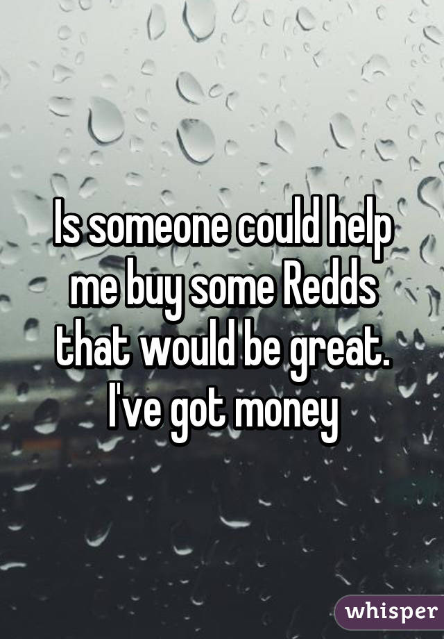 Is someone could help me buy some Redds that would be great. I've got money