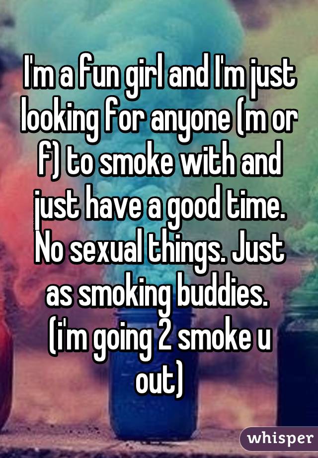 I'm a fun girl and I'm just looking for anyone (m or f) to smoke with and just have a good time. No sexual things. Just as smoking buddies. 
(i'm going 2 smoke u out)