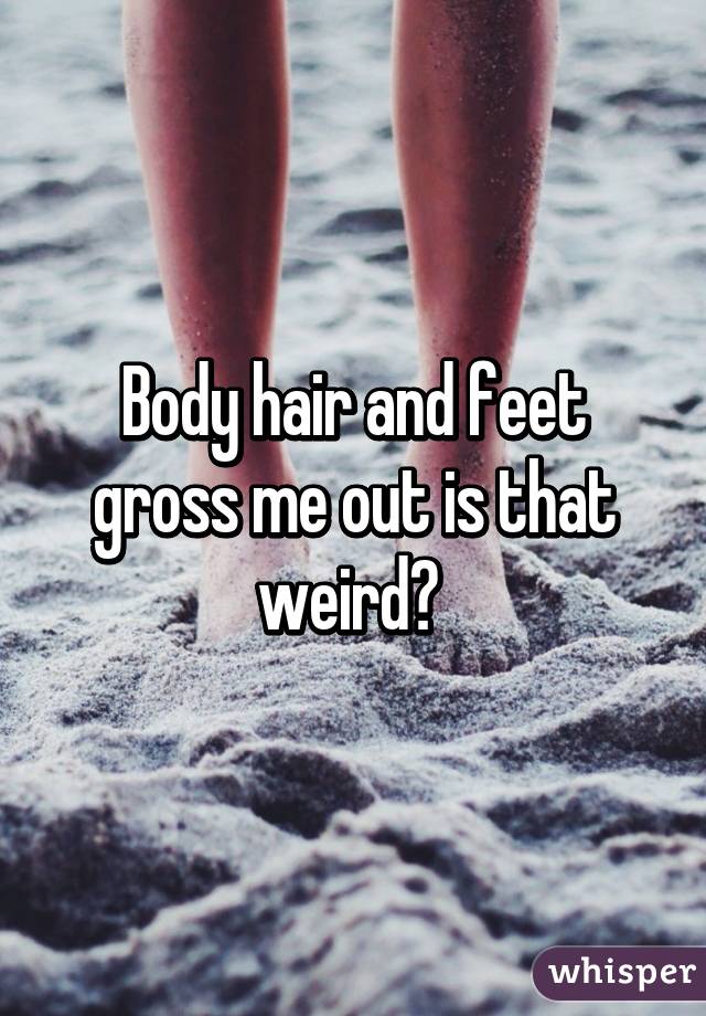 Body hair and feet gross me out is that weird? 