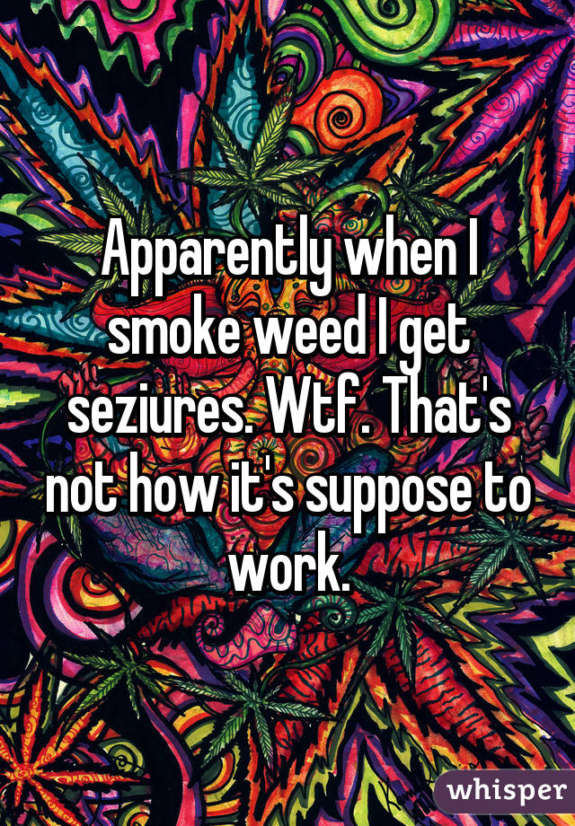 Apparently when I smoke weed I get seziures. Wtf. That's not how it's suppose to work.