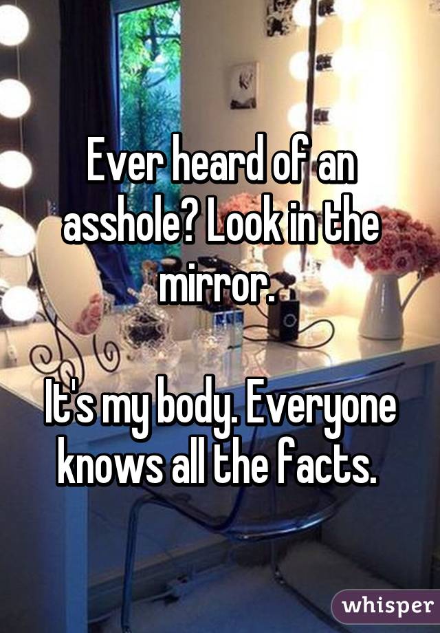 Ever heard of an asshole? Look in the mirror. 

It's my body. Everyone knows all the facts. 