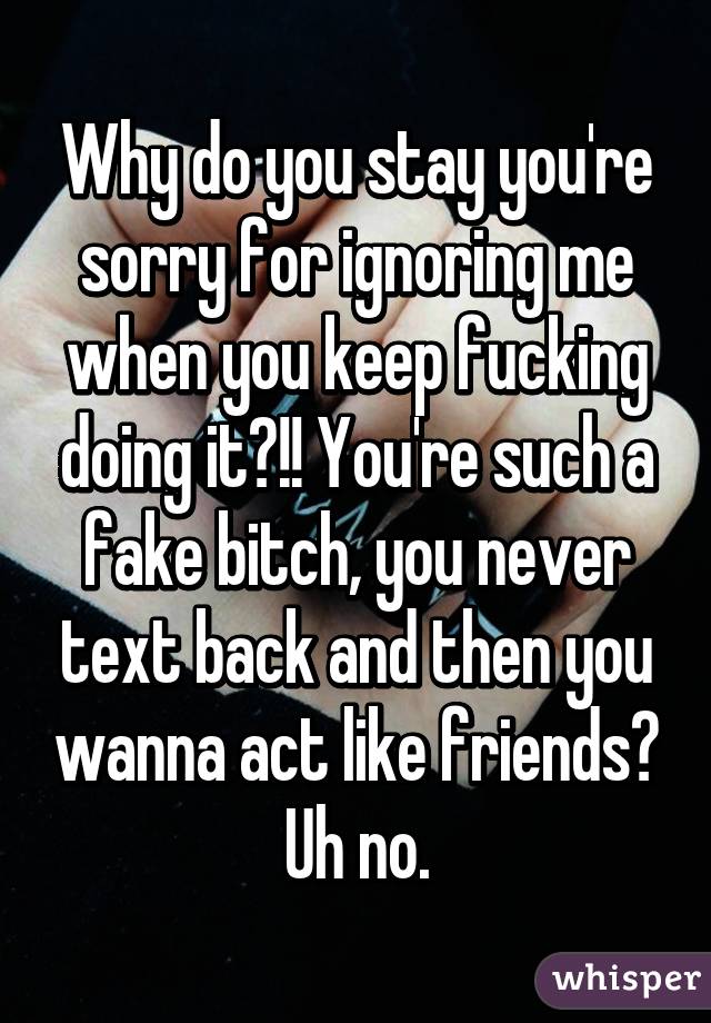 Why do you stay you're sorry for ignoring me when you keep fucking doing it?!! You're such a fake bitch, you never text back and then you wanna act like friends? Uh no.