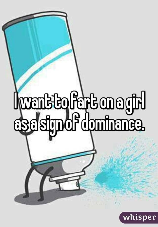 I want to fart on a girl as a sign of dominance.