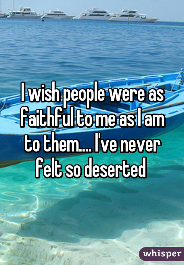 I wish people were as faithful to me as I am to them.... I've never felt so deserted 