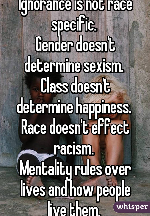 Ignorance is not race specific. 
Gender doesn't determine sexism. 
Class doesn't determine happiness. 
Race doesn't effect racism. 
Mentality rules over lives and how people live them. 