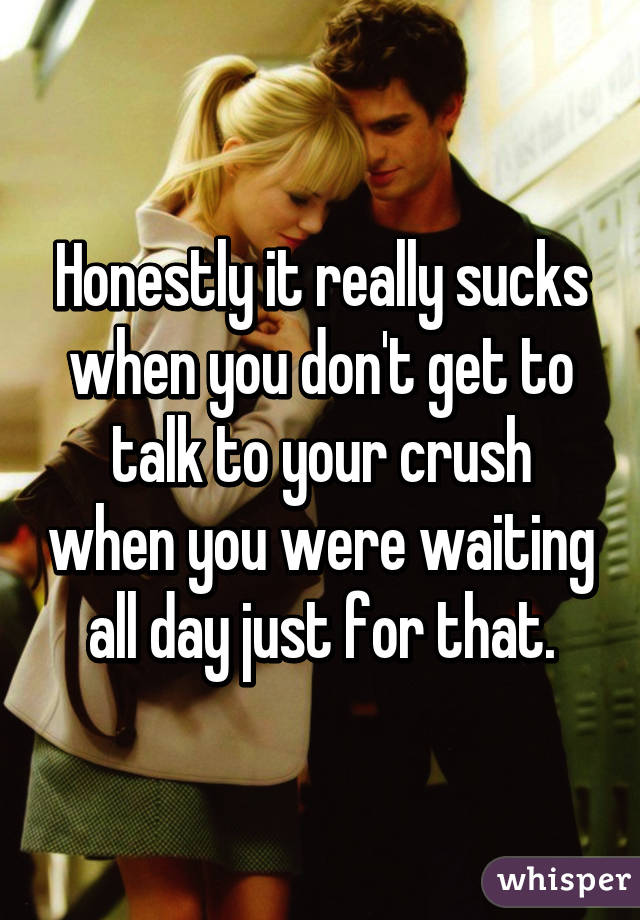 Honestly it really sucks when you don't get to talk to your crush when you were waiting all day just for that.