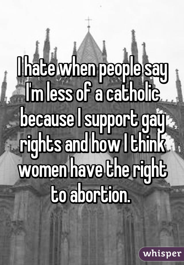 I hate when people say I'm less of a catholic because I support gay rights and how I think women have the right to abortion. 