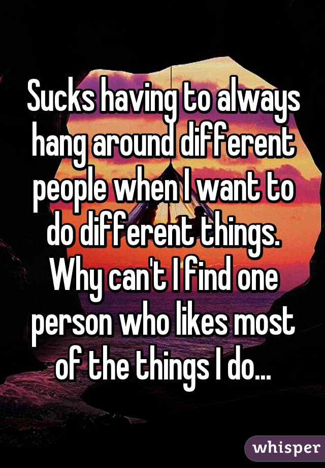 Sucks having to always hang around different people when I want to do different things. Why can't I find one person who likes most of the things I do...