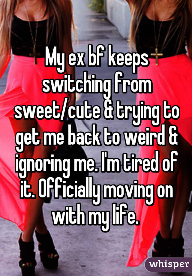 My ex bf keeps switching from sweet/cute & trying to get me back to weird & ignoring me. I'm tired of it. Officially moving on with my life. 