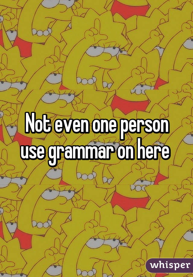 Not even one person use grammar on here 