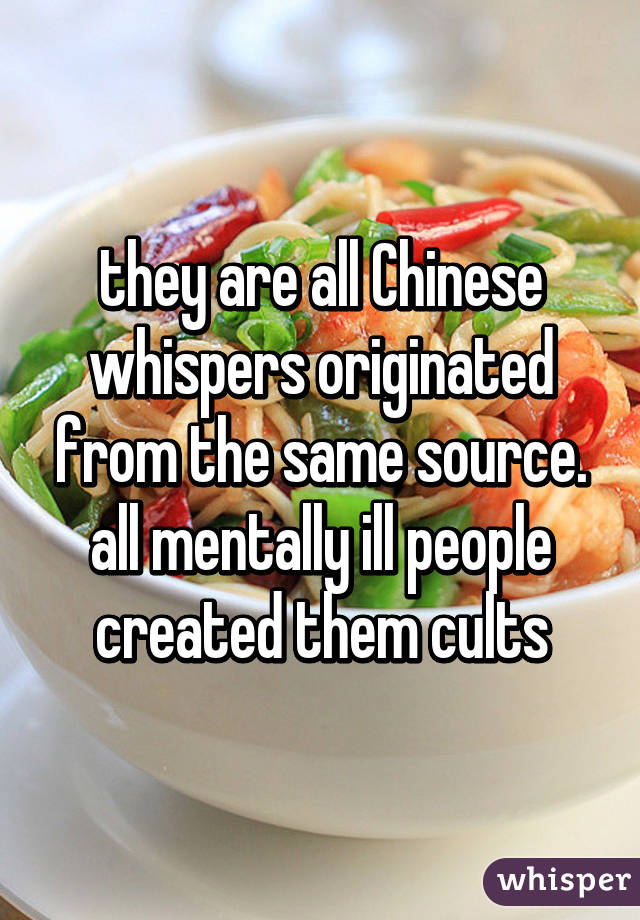 they are all Chinese whispers originated from the same source. all mentally ill people created them cults