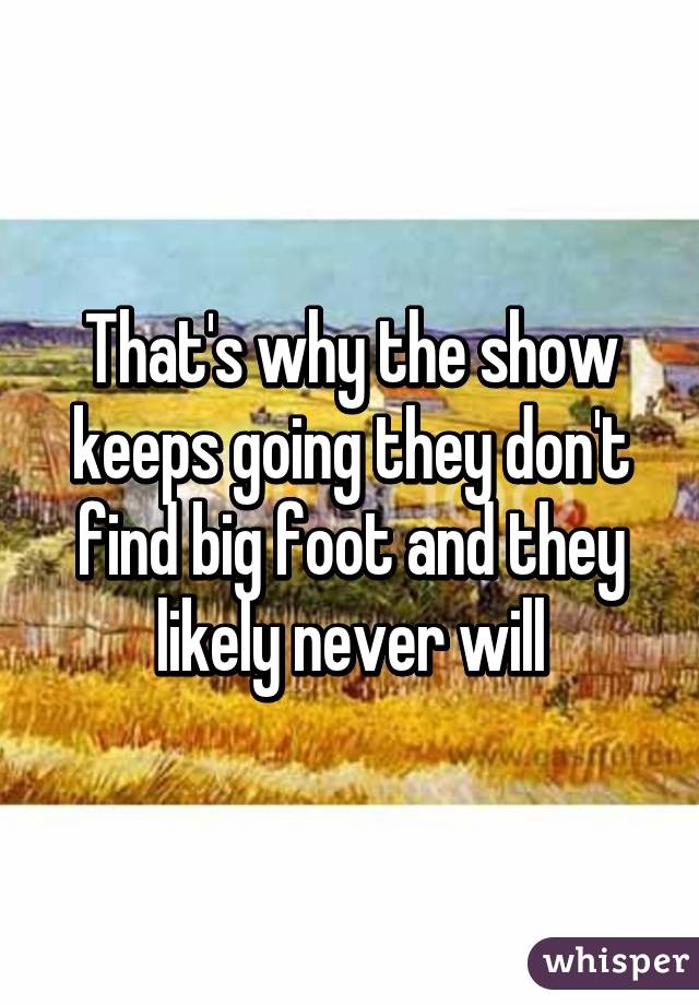 That's why the show keeps going they don't find big foot and they likely never will