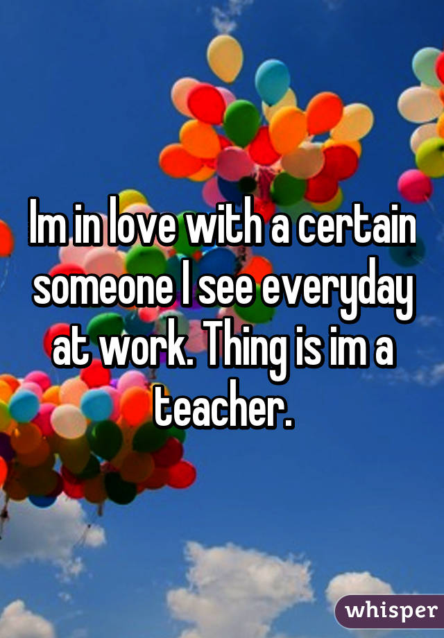 Im in love with a certain someone I see everyday at work. Thing is im a teacher.