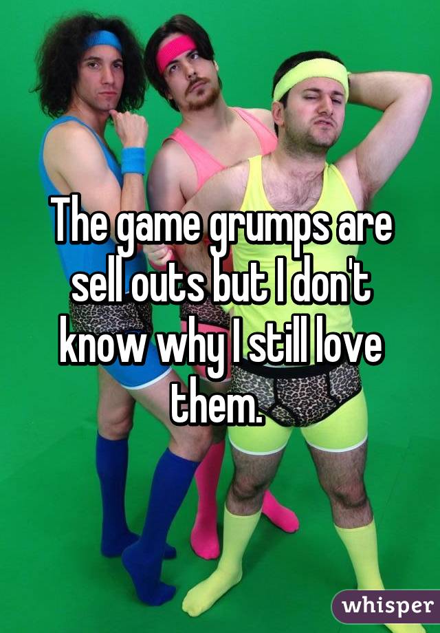 The game grumps are sell outs but I don't know why I still love them. 