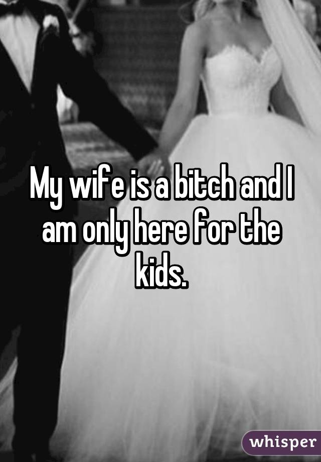 My wife is a bitch and I am only here for the kids.