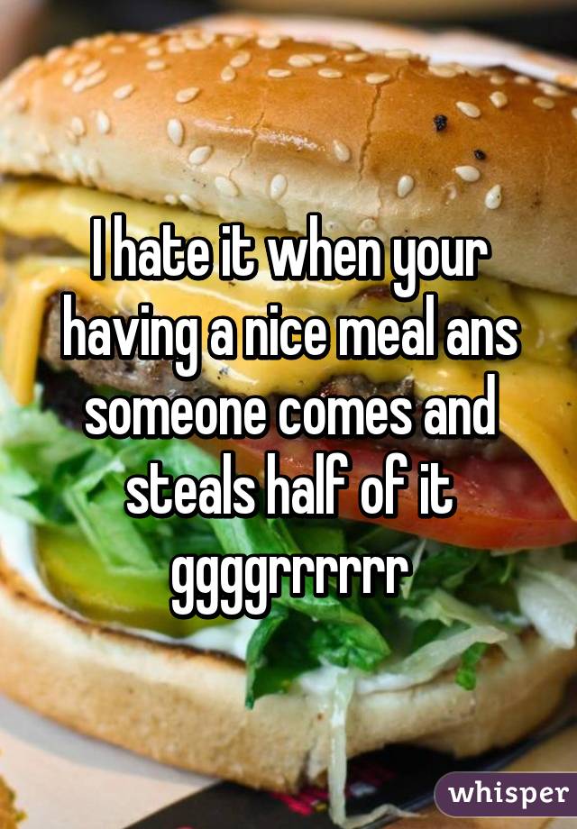 I hate it when your having a nice meal ans someone comes and steals half of it ggggrrrrrr