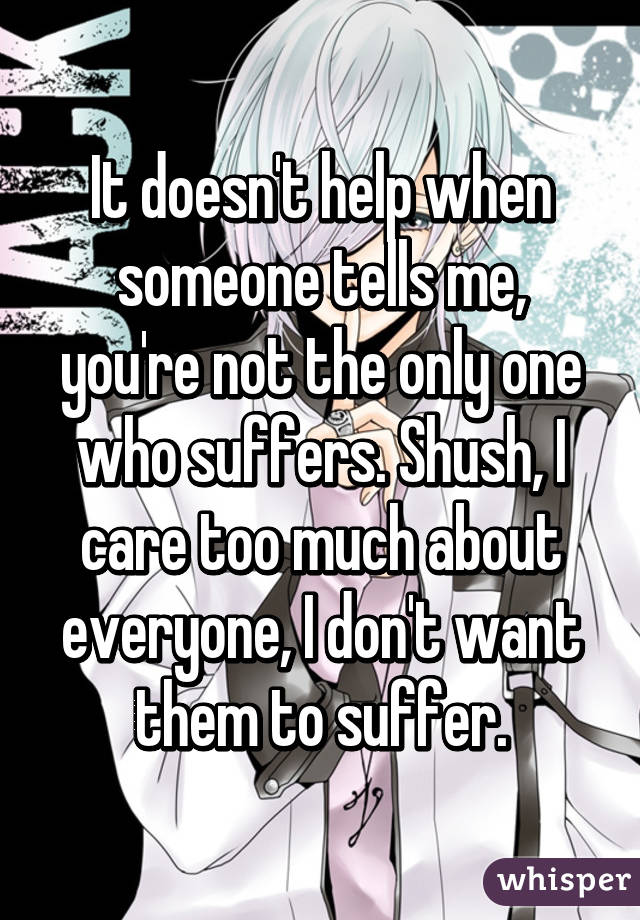 It doesn't help when someone tells me, you're not the only one who suffers. Shush, I care too much about everyone, I don't want them to suffer.