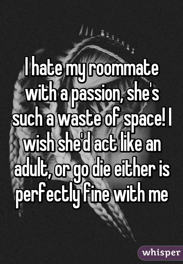 I hate my roommate with a passion, she's such a waste of space! I wish she'd act like an adult, or go die either is perfectly fine with me