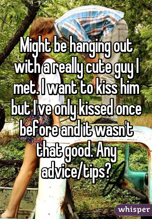 Might be hanging out with a really cute guy I met. I want to kiss him but I've only kissed once before and it wasn't that good. Any advice/tips?