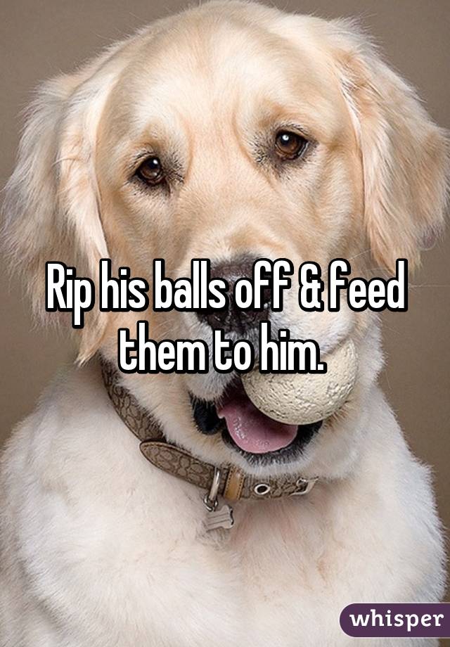 Rip his balls off & feed them to him. 