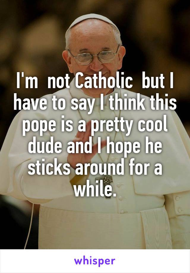 I'm  not Catholic  but I have to say I think this pope is a pretty cool dude and I hope he sticks around for a while.