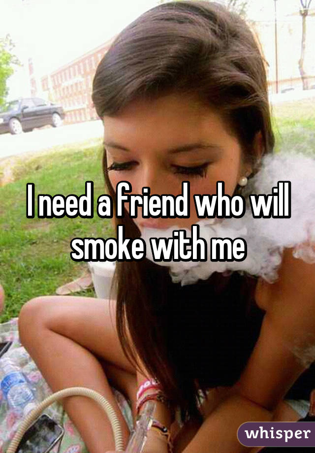 I need a friend who will smoke with me