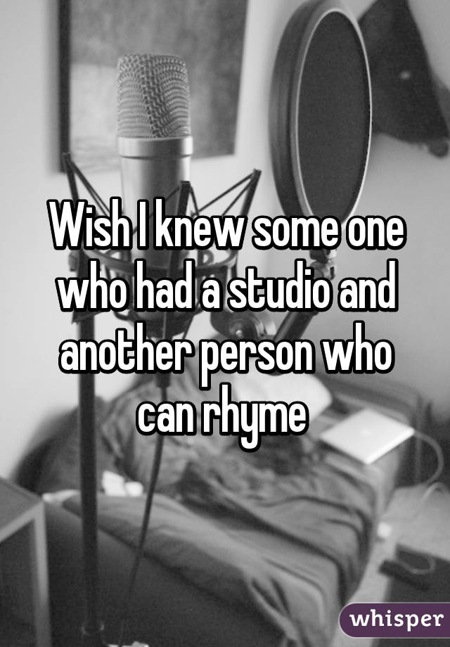 Wish I knew some one who had a studio and another person who can rhyme 