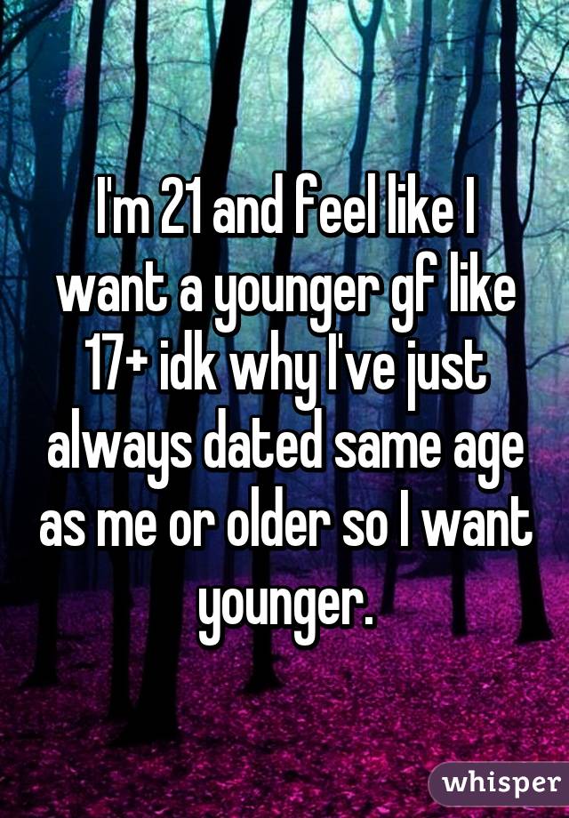 I'm 21 and feel like I want a younger gf like 17+ idk why I've just always dated same age as me or older so I want younger.