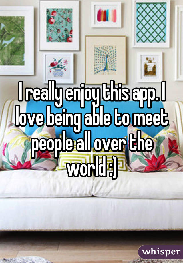 I really enjoy this app. I love being able to meet people all over the world :)