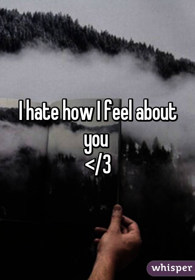 I hate how I feel about you 
</3