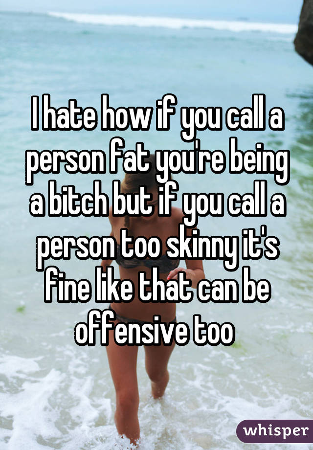 I hate how if you call a person fat you're being a bitch but if you call a person too skinny it's fine like that can be offensive too 